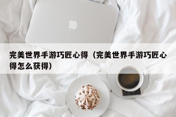 完美世界手游巧匠心得(完美世界手游巧匠心得怎么获得)
